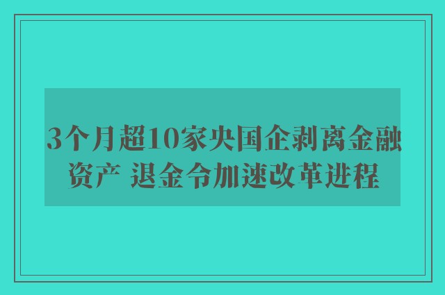 3个月超10家央国企剥离金融资产 退金令加速改革进程