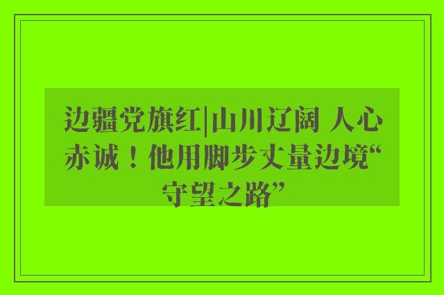 边疆党旗红|山川辽阔 人心赤诚！他用脚步丈量边境“守望之路”