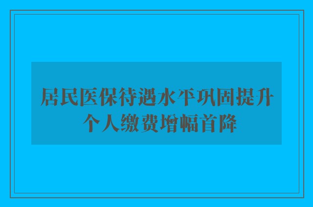 居民医保待遇水平巩固提升 个人缴费增幅首降