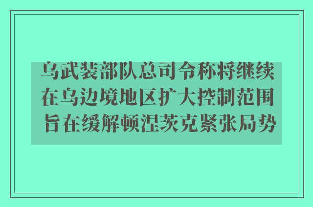 乌武装部队总司令称将继续在乌边境地区扩大控制范围 旨在缓解顿涅茨克紧张局势