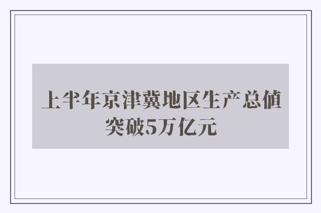 上半年京津冀地区生产总值突破5万亿元