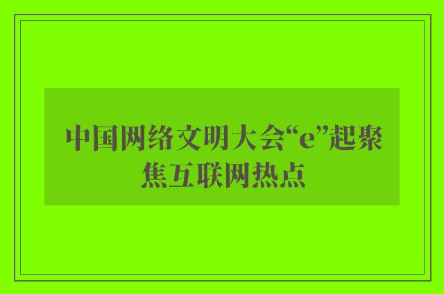 中国网络文明大会“e”起聚焦互联网热点