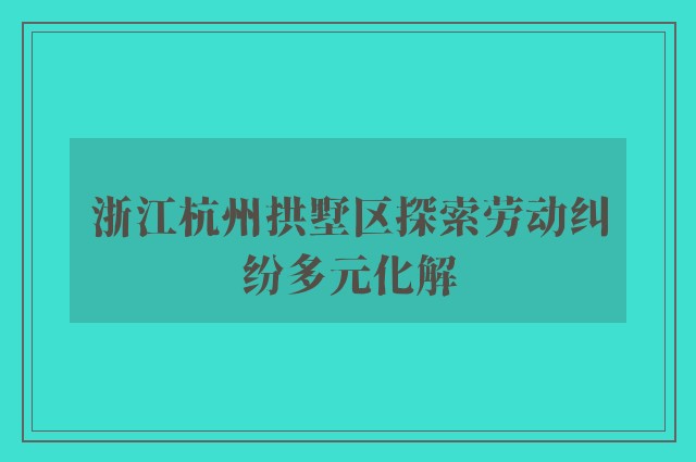 浙江杭州拱墅区探索劳动纠纷多元化解