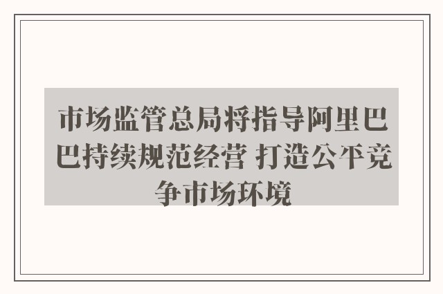 市场监管总局将指导阿里巴巴持续规范经营 打造公平竞争市场环境