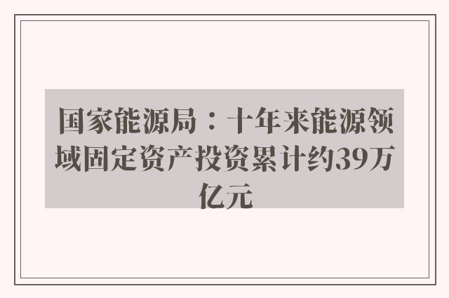 国家能源局：十年来能源领域固定资产投资累计约39万亿元