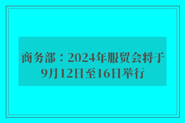 商务部：2024年服贸会将于9月12日至16日举行