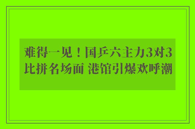 难得一见！国乒六主力3对3比拼名场面 港馆引爆欢呼潮