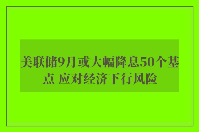 美联储9月或大幅降息50个基点 应对经济下行风险