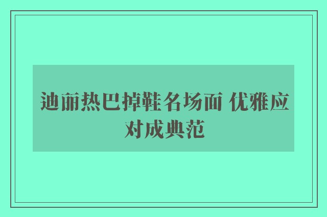 迪丽热巴掉鞋名场面 优雅应对成典范