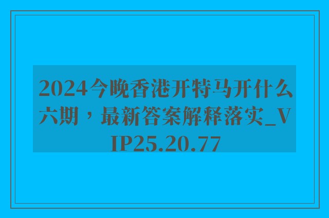 2024今晚香港开特马开什么六期，最新答案解释落实_VIP25.20.77