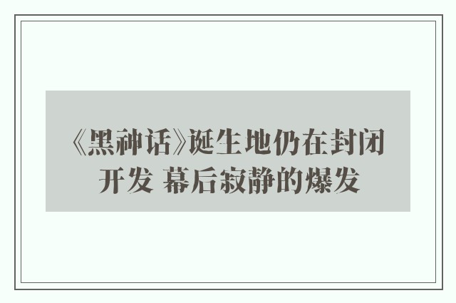 《黑神话》诞生地仍在封闭开发 幕后寂静的爆发