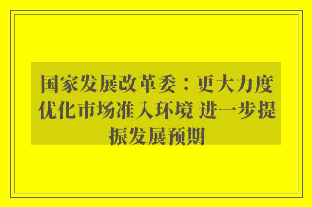 国家发展改革委：更大力度优化市场准入环境 进一步提振发展预期