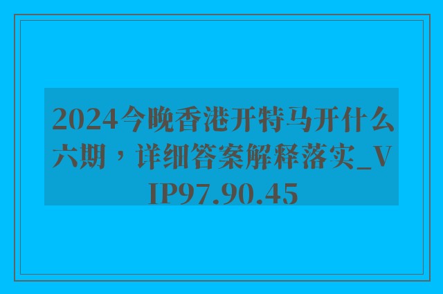 2024今晚香港开特马开什么六期，详细答案解释落实_VIP97.90.45