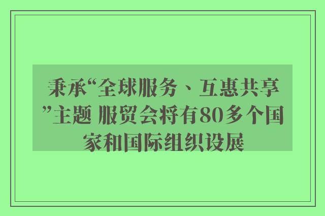 秉承“全球服务、互惠共享”主题 服贸会将有80多个国家和国际组织设展