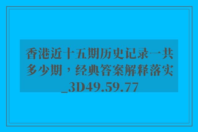 香港近十五期历史记录一共多少期，经典答案解释落实_3D49.59.77