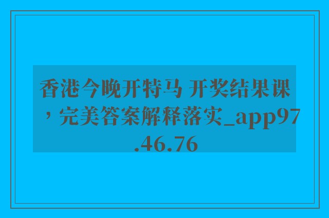 香港今晚开特马 开奖结果课，完美答案解释落实_app97.46.76