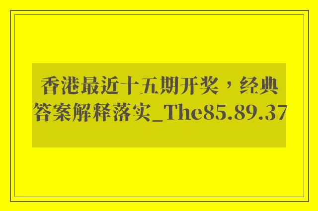 香港最近十五期开奖，经典答案解释落实_The85.89.37