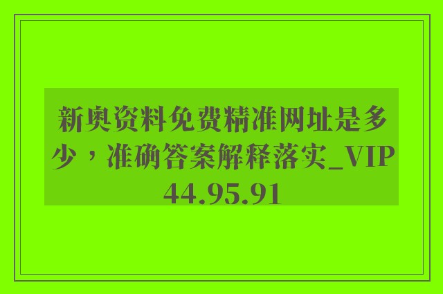 新奥资料免费精准网址是多少，准确答案解释落实_VIP44.95.91